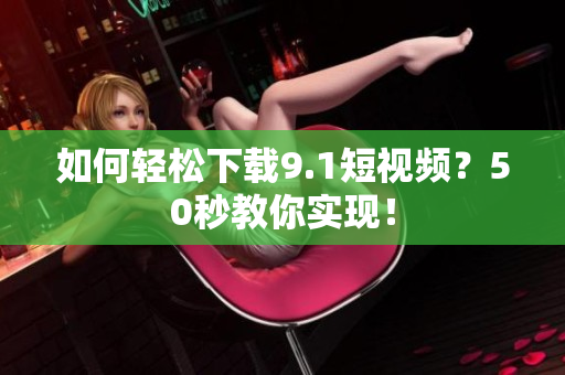 如何轻松下载9.1短视频？50秒教你实现！