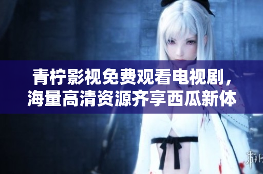 青柠影视免费观看电视剧，海量高清资源齐享西瓜新体验