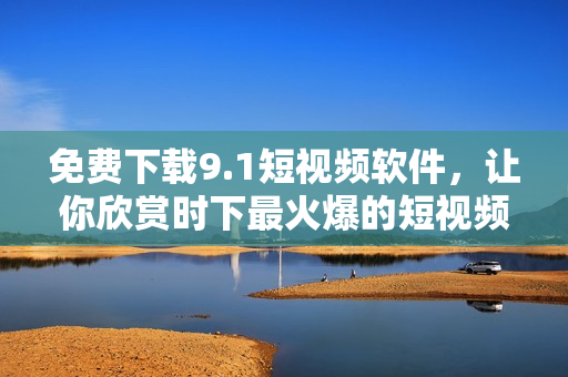 免费下载9.1短视频软件，让你欣赏时下最火爆的短视频！