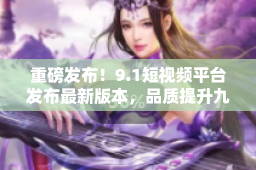 重磅发布！9.1短视频平台发布最新版本，品质提升九倍！