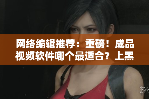 网络编辑推荐：重磅！成品视频软件哪个最适合？上黑马平台一站式解决！