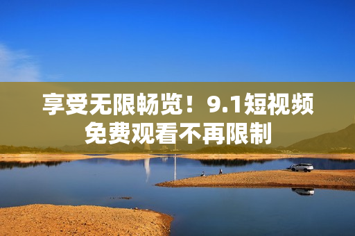 享受无限畅览！9.1短视频免费观看不再限制