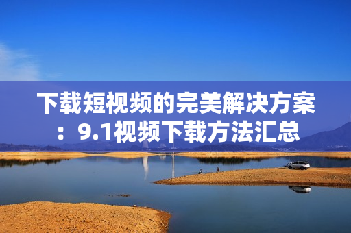 下载短视频的完美解决方案：9.1视频下载方法汇总