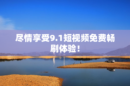 尽情享受9.1短视频免费畅刷体验！