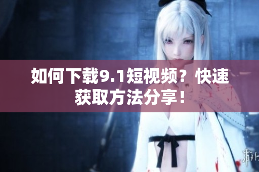 如何下载9.1短视频？快速获取方法分享！