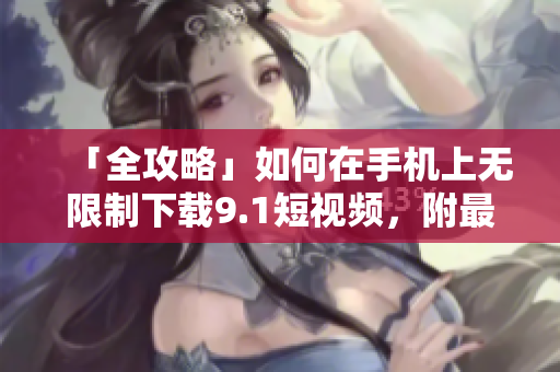 「全攻略」如何在手机上无限制下载9.1短视频，附最简单方法