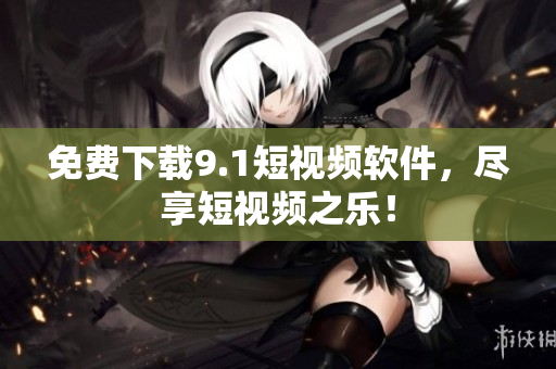 免费下载9.1短视频软件，尽享短视频之乐！