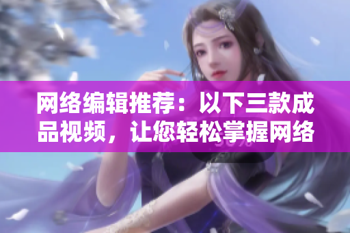 网络编辑推荐：以下三款成品视频，让您轻松掌握网络编辑技巧