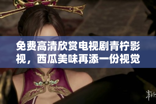 免费高清欣赏电视剧青柠影视，西瓜美味再添一份视觉盛宴