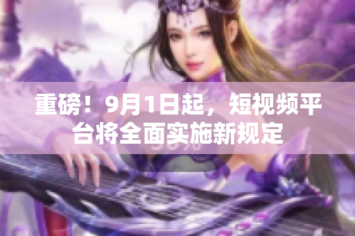 重磅！9月1日起，短视频平台将全面实施新规定