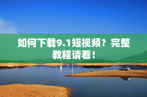 如何下载9.1短视频？完整教程请看！