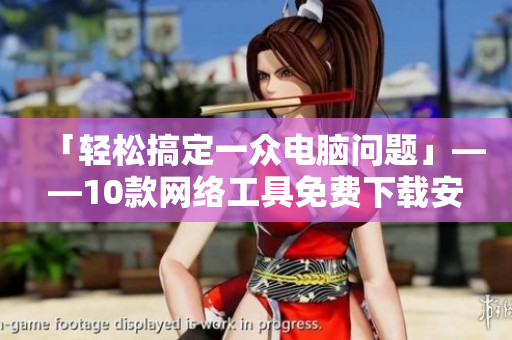 「轻松搞定一众电脑问题」——10款网络工具免费下载安装！