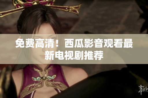 免费高清！西瓜影音观看最新电视剧推荐