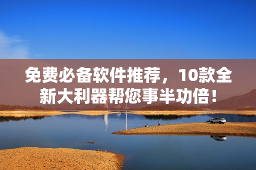 免费必备软件推荐，10款全新大利器帮您事半功倍！
