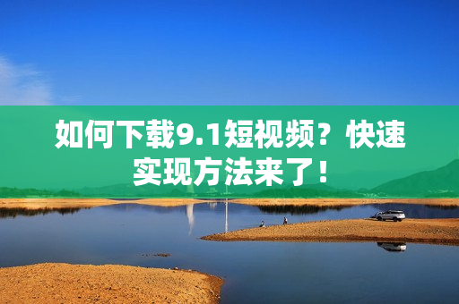 如何下载9.1短视频？快速实现方法来了！