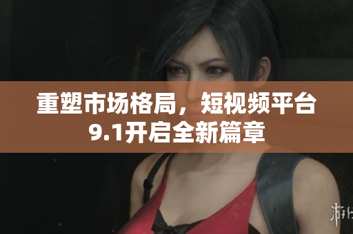 重塑市场格局，短视频平台9.1开启全新篇章