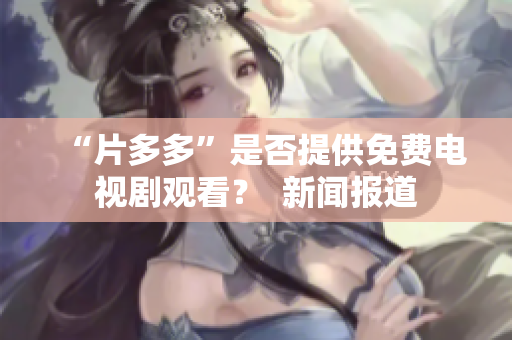 “片多多”是否提供免费电视剧观看？  新闻报道