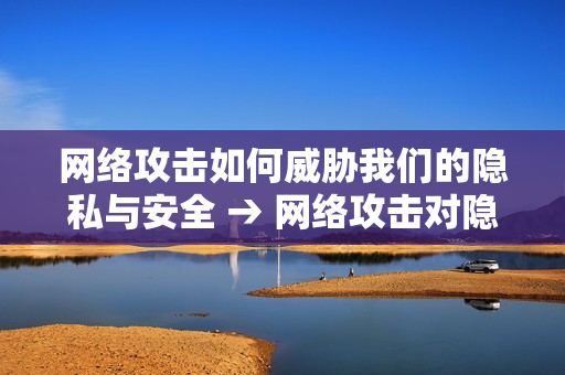 网络攻击如何威胁我们的隐私与安全 → 网络攻击对隐私和安全造成的威胁