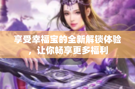 享受幸福宝的全新解锁体验，让你畅享更多福利