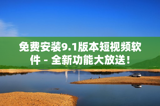 免费安装9.1版本短视频软件 - 全新功能大放送！