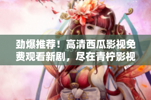 劲爆推荐！高清西瓜影视免费观看新剧，尽在青柠影视