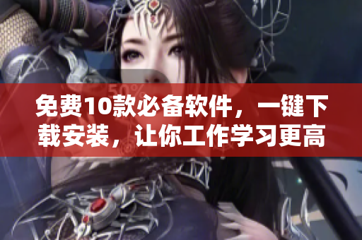 免费10款必备软件，一键下载安装，让你工作学习更高效！
