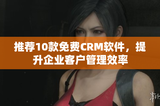 推荐10款免费CRM软件，提升企业客户管理效率