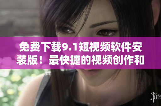 免费下载9.1短视频软件安装版！最快捷的视频创作和分享工具！