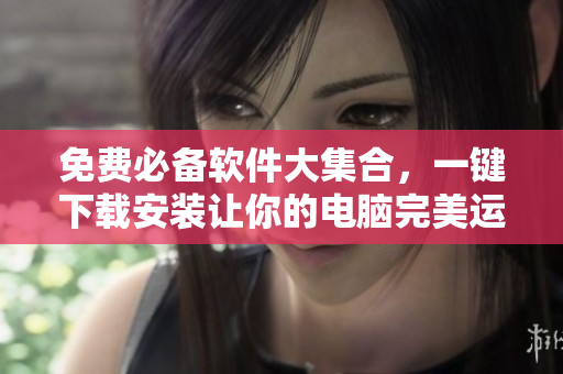 免费必备软件大集合，一键下载安装让你的电脑完美运行！