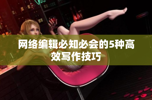 网络编辑必知必会的5种高效写作技巧