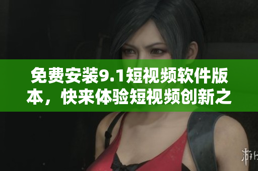 免费安装9.1短视频软件版本，快来体验短视频创新之美！