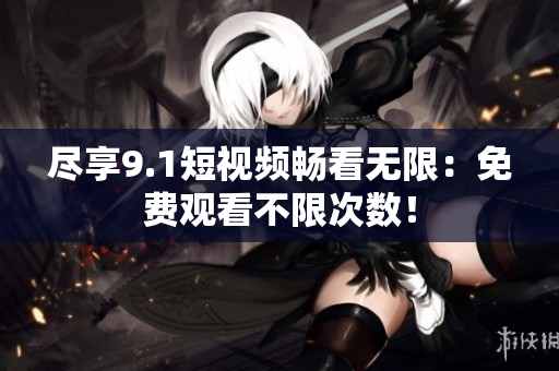尽享9.1短视频畅看无限：免费观看不限次数！
