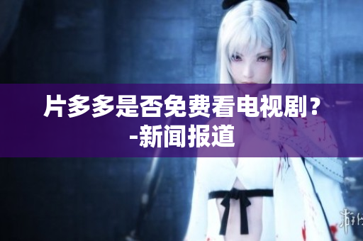 片多多是否免费看电视剧？-新闻报道