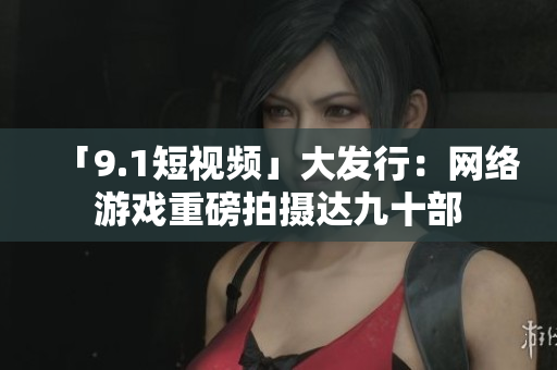 「9.1短视频」大发行：网络游戏重磅拍摄达九十部