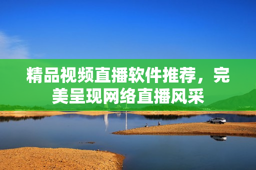 精品视频直播软件推荐，完美呈现网络直播风采
