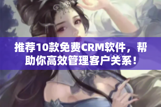 推荐10款免费CRM软件，帮助你高效管理客户关系！