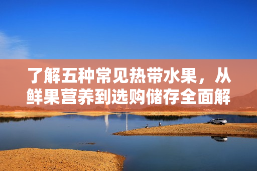 了解五种常见热带水果，从鲜果营养到选购储存全面解析