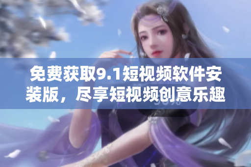 免费获取9.1短视频软件安装版，尽享短视频创意乐趣