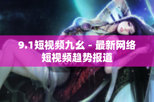 9.1短视频九幺 - 最新网络短视频趋势报道