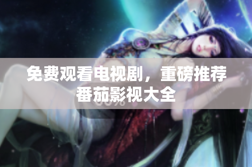 免费观看电视剧，重磅推荐番茄影视大全