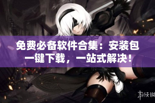 免费必备软件合集：安装包一键下载，一站式解决！