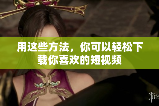 用这些方法，你可以轻松下载你喜欢的短视频