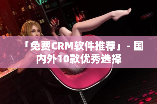 「免费CRM软件推荐」- 国内外10款优秀选择
