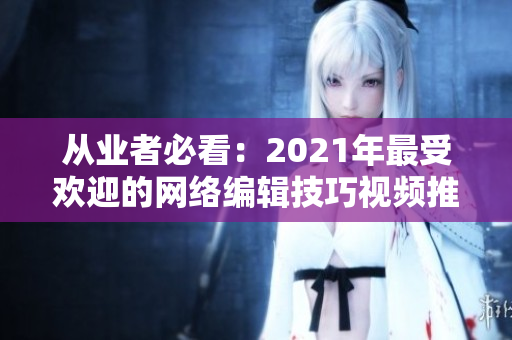 从业者必看：2021年最受欢迎的网络编辑技巧视频推荐
