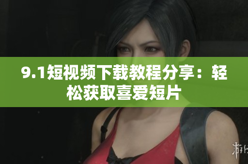 9.1短视频下载教程分享：轻松获取喜爱短片