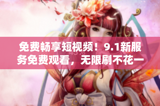 免费畅享短视频！9.1新服务免费观看，无限刷不花一分