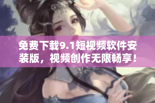 免费下载9.1短视频软件安装版，视频创作无限畅享！