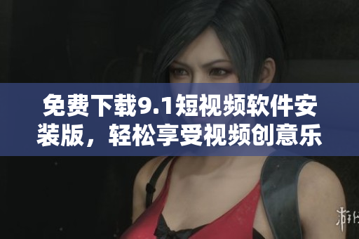 免费下载9.1短视频软件安装版，轻松享受视频创意乐趣！