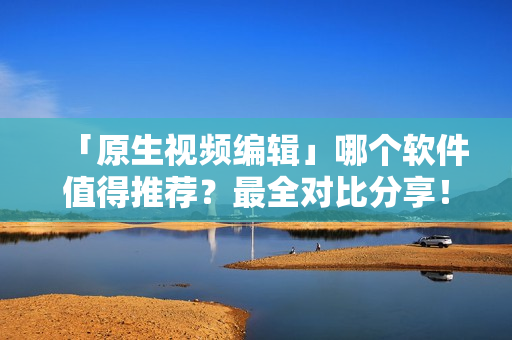 「原生视频编辑」哪个软件值得推荐？最全对比分享！