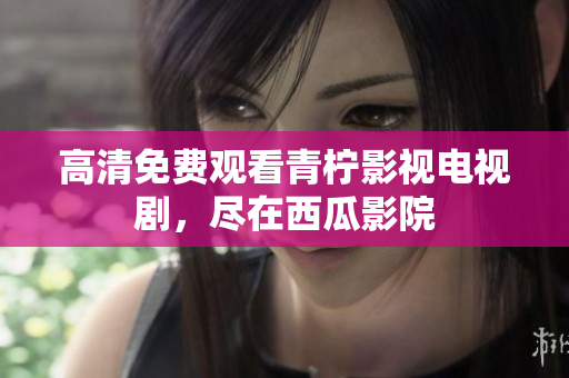 高清免费观看青柠影视电视剧，尽在西瓜影院